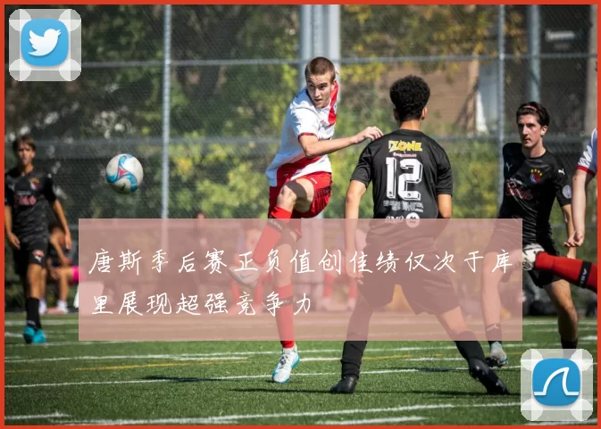 唐斯季后赛正负值创佳绩仅次于库里展现超强竞争力