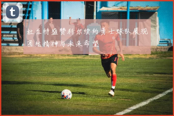 杜兰特盛赞科尔续约勇士球队展现团结精神与未来希望