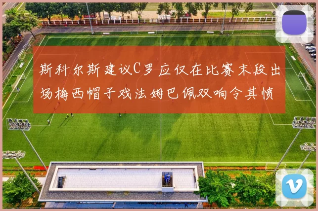 斯科尔斯建议C罗应仅在比赛末段出场梅西帽子戏法姆巴佩双响令其愤怒