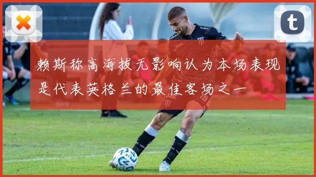 赖斯称高海拔无影响认为本场表现是代表英格兰的最佳客场之一