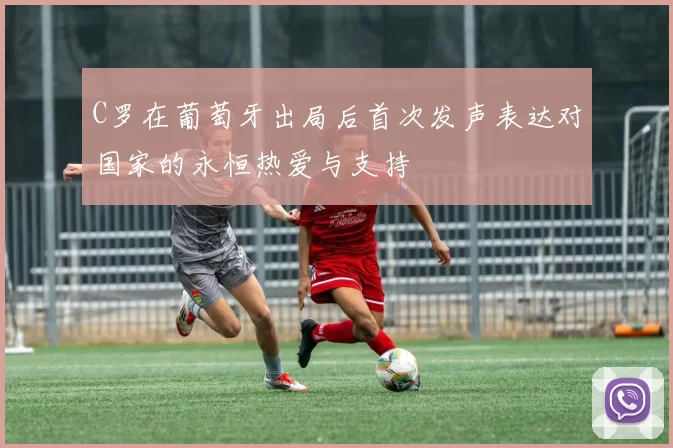 C罗在葡萄牙出局后首次发声表达对国家的永恒热爱与支持