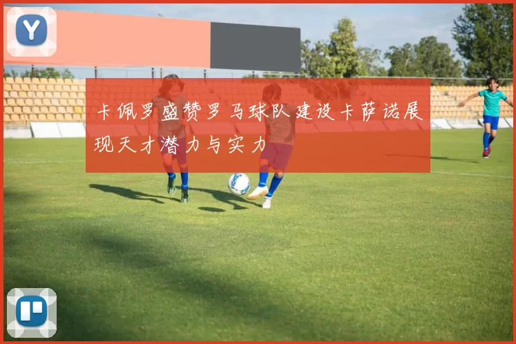 卡佩罗盛赞罗马球队建设卡萨诺展现天才潜力与实力
