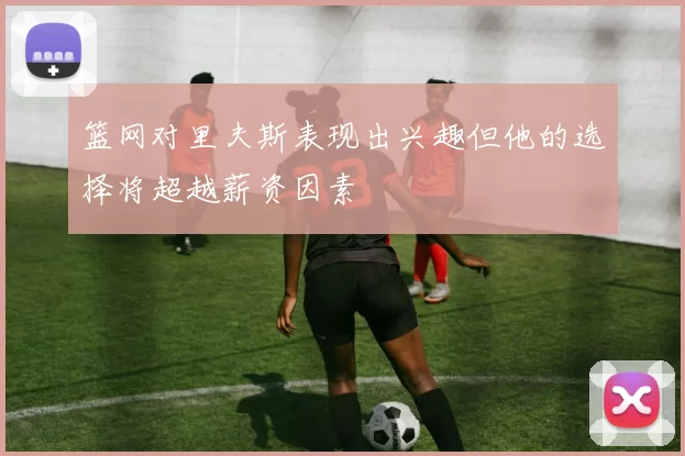 篮网对里夫斯表现出兴趣但他的选择将超越薪资因素