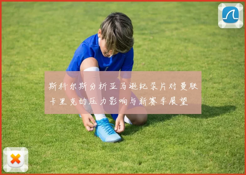 斯科尔斯分析亚马逊纪录片对曼联卡里克的压力影响与新赛季展望