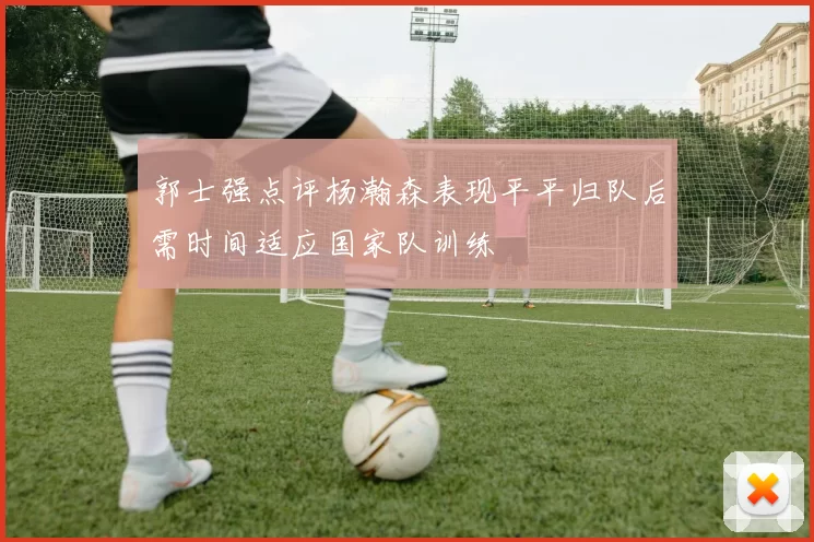 郭士强点评杨瀚森表现平平归队后需时间适应国家队训练