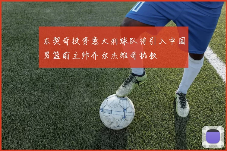 东契奇投资意大利球队将引入中国男篮前主帅乔尔杰维奇执教