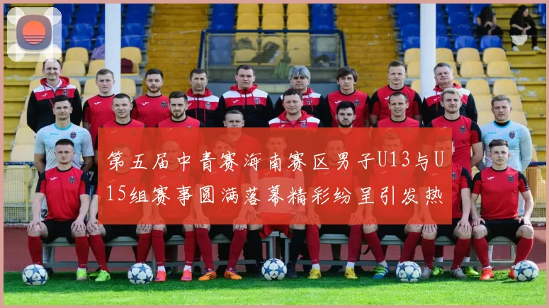 第五届中青赛海南赛区男子U13与U15组赛事圆满落幕精彩纷呈引发热烈反响