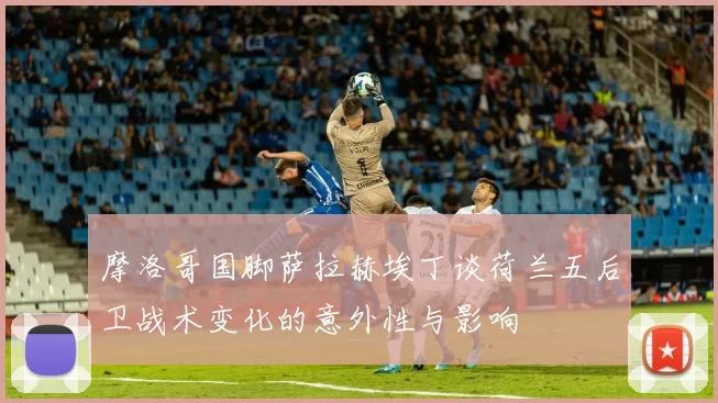 摩洛哥国脚萨拉赫埃丁谈荷兰五后卫战术变化的意外性与影响