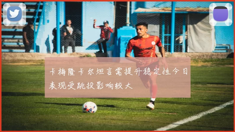 卡梅隆卡尔坦言需提升稳定性今日表现受跳投影响较大
