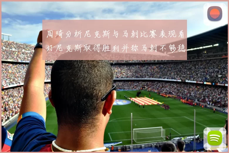 周琦分析尼克斯与马刺比赛表现看好尼克斯取得胜利并称马刺不够稳定