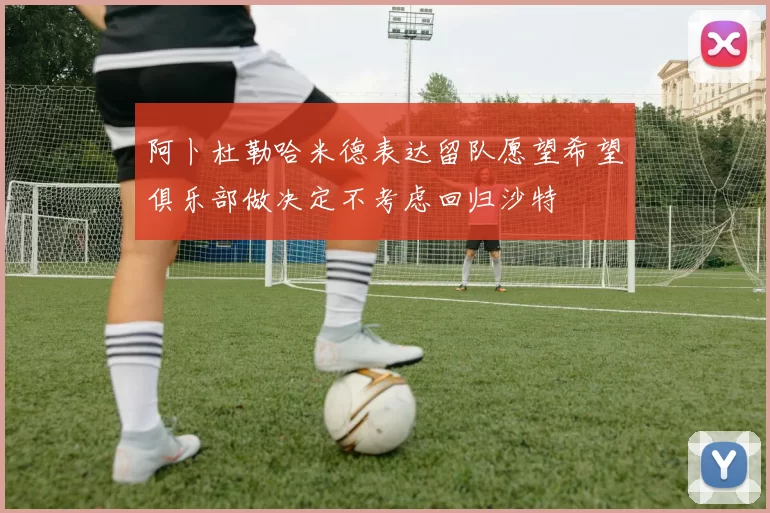 阿卜杜勒哈米德表达留队愿望希望俱乐部做决定不考虑回归沙特