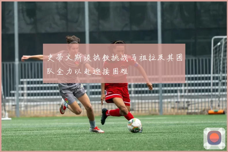 史蒂文斯谈执教挑战马祖拉及其团队全力以赴迎接困难