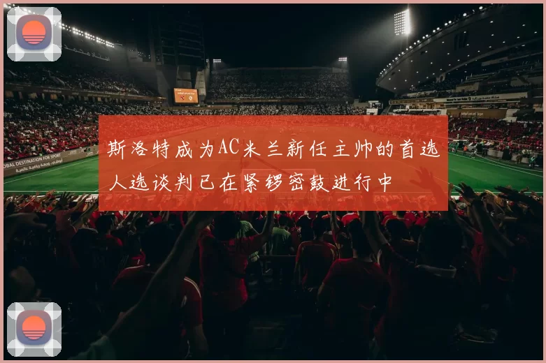 斯洛特成为AC米兰新任主帅的首选人选谈判已在紧锣密鼓进行中