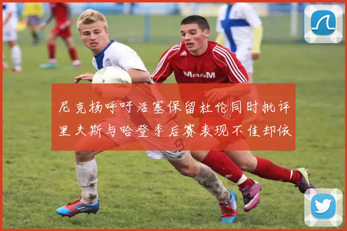 尼克杨呼吁活塞保留杜伦同时批评里夫斯与哈登季后赛表现不佳却依然高薪