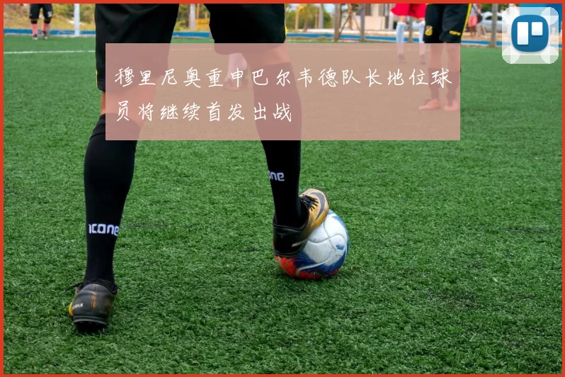 穆里尼奥重申巴尔韦德队长地位球员将继续首发出战