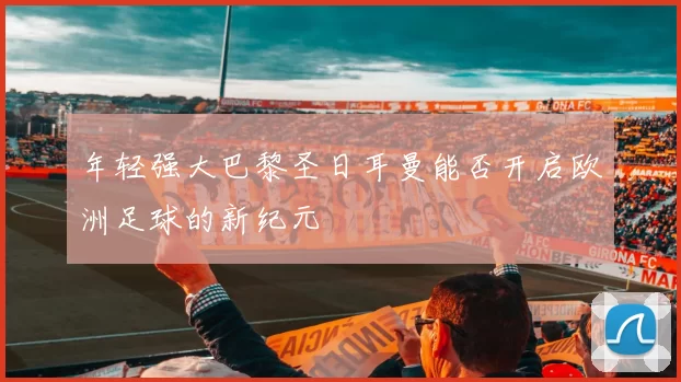 年轻强大巴黎圣日耳曼能否开启欧洲足球的新纪元