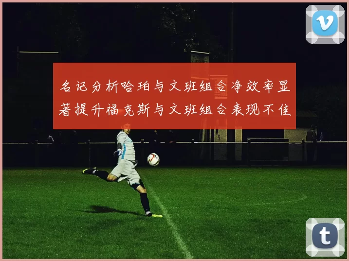 名记分析哈珀与文班组合净效率显著提升福克斯与文班组合表现不佳差距明显