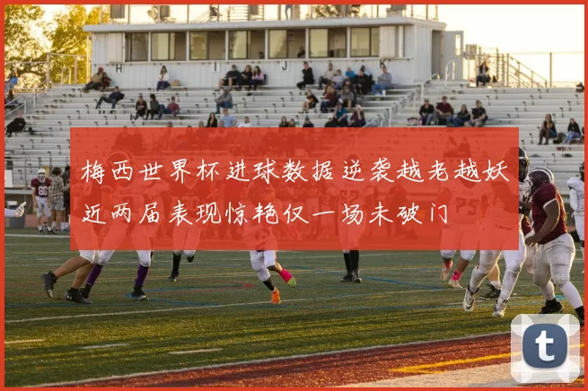 梅西世界杯进球数据逆袭越老越妖近两届表现惊艳仅一场未破门