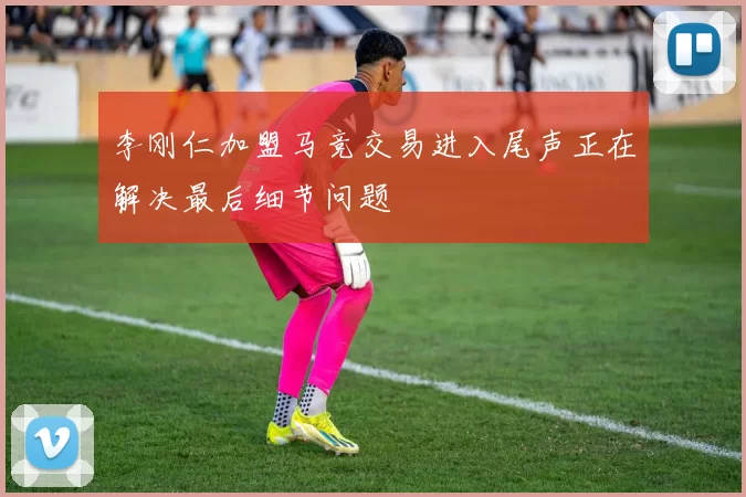 李刚仁加盟马竞交易进入尾声正在解决最后细节问题