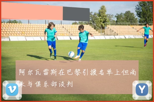 阿尔瓦雷斯在巴黎引援名单上但尚未与俱乐部谈判