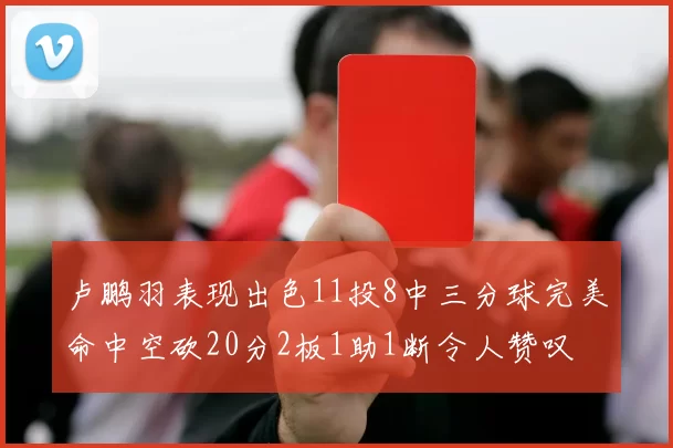 卢鹏羽表现出色11投8中三分球完美命中空砍20分2板1助1断令人赞叹
