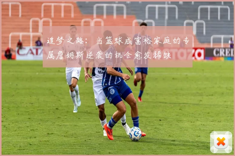 追梦之路：当篮球成富裕家庭的专属詹姆斯逆袭的机会愈发稀缺
