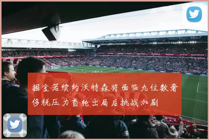 掘金若续约沃特森将面临九位数奢侈税压力首轮出局后挑战加剧