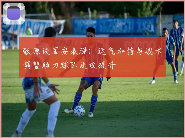 张源谈国安表现：运气加持与战术调整助力球队进攻提升